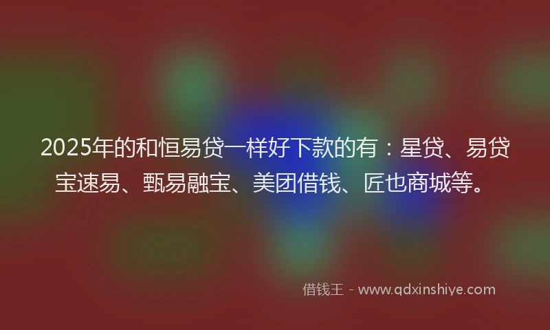 2025年的和恒易贷一样好下款的有：星贷、易贷宝速易、甄易融宝、美团借钱、匠也商城等。