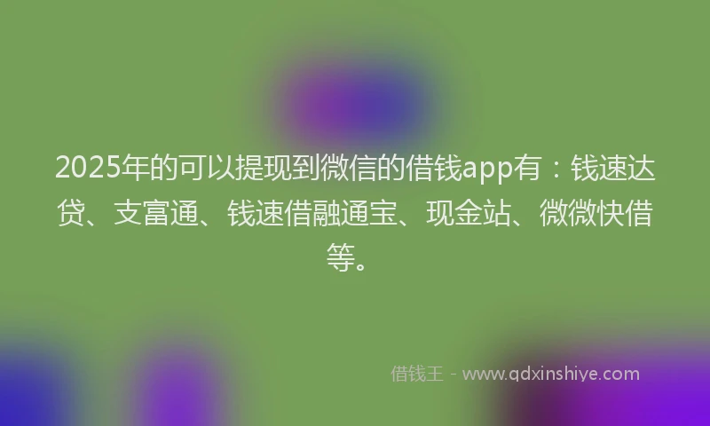 2025年的可以提现到微信的借钱app有：钱速达贷、支富通、钱速借融通宝、现金站、微微快借等。