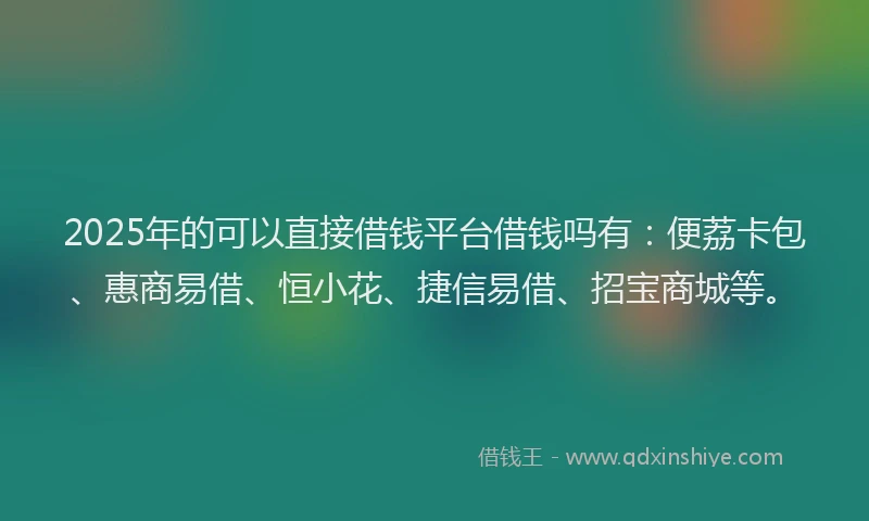 2025年的可以直接借钱平台借钱吗有：便荔卡包、惠商易借、恒小花、捷信易借、招宝商城等。