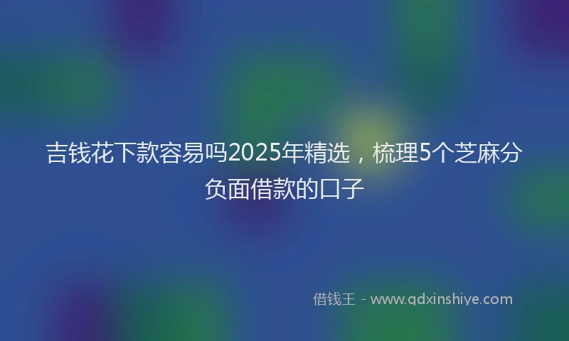 吉钱花下款容易吗2025年精选，梳理5个芝麻分负面借款的口子