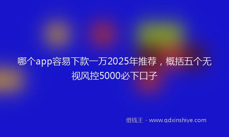 哪个app容易下款一万2025年推荐，概括五个无视风控5000必下口子