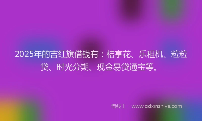 2025年的吉红旗借钱有：桔享花、乐租机、粒粒贷、时光分期、现金易贷通宝等。