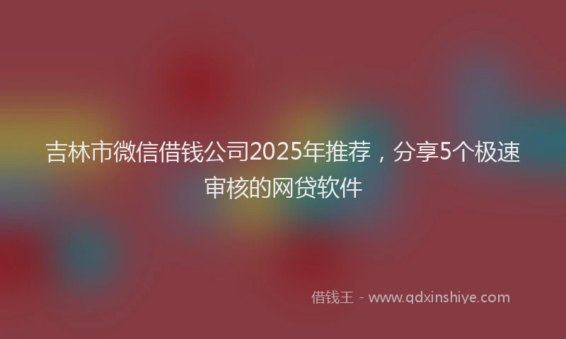 吉林市微信借钱公司2025年推荐，分享5个极速审核的网贷软件