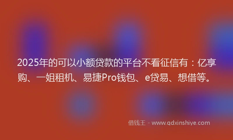 2025年的可以小额贷款的平台不看征信有：亿享购、一姐租机、易捷Pro钱包、e贷易、想借等。
