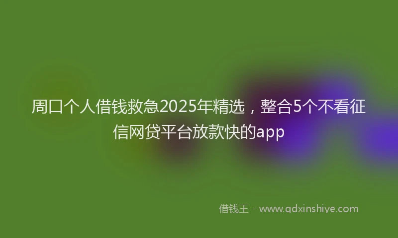 周口个人借钱救急2025年精选，整合5个不看征信网贷平台放款快的app
