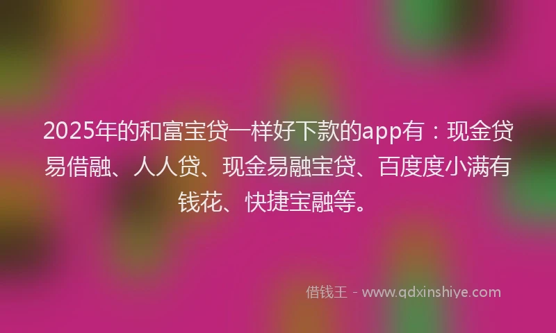 2025年的和富宝贷一样好下款的app有：现金贷易借融、人人贷、现金易融宝贷、百度度小满有钱花、快捷宝融等。