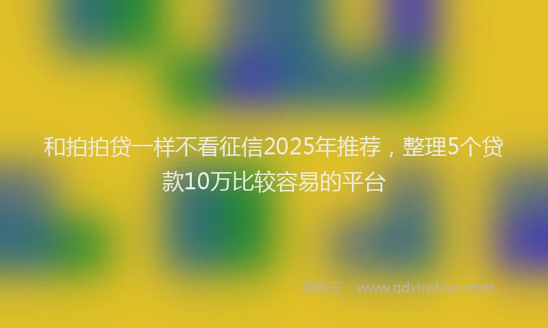和拍拍贷一样不看征信2025年推荐，整理5个贷款10万比较容易的平台