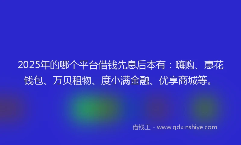2025年的哪个平台借钱先息后本有：嗨购、惠花钱包、万贝租物、度小满金融、优享商城等。