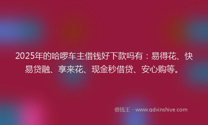 2025年的哈啰车主借钱好下款吗有：易得花、快易贷融、享来花、现金秒借贷、安心购等。