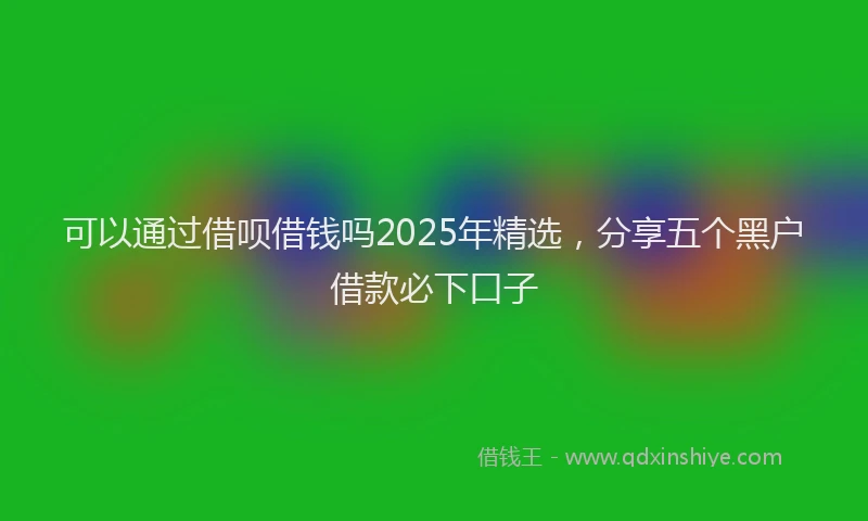 可以通过借呗借钱吗2025年精选，分享五个黑户借款必下口子