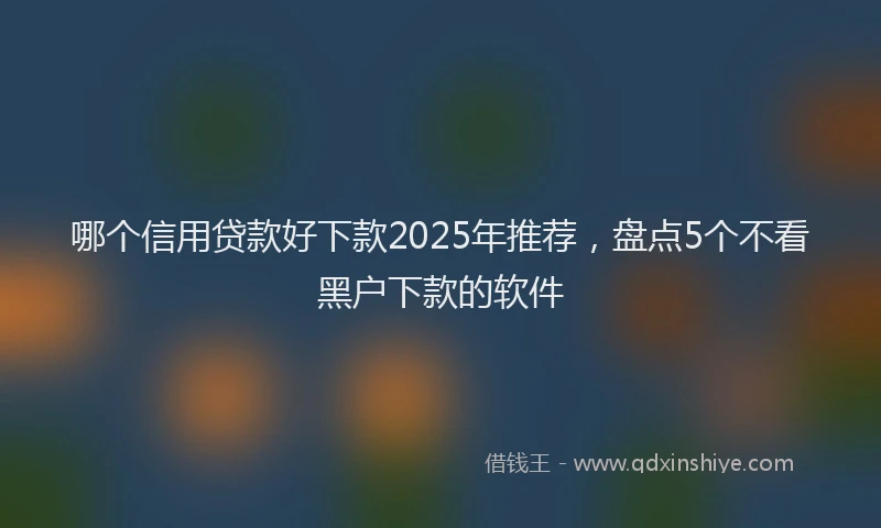 哪个信用贷款好下款2025年推荐，盘点5个不看黑户下款的软件