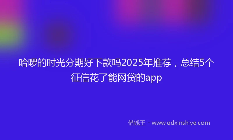 哈啰的时光分期好下款吗2025年推荐，总结5个征信花了能网贷的app