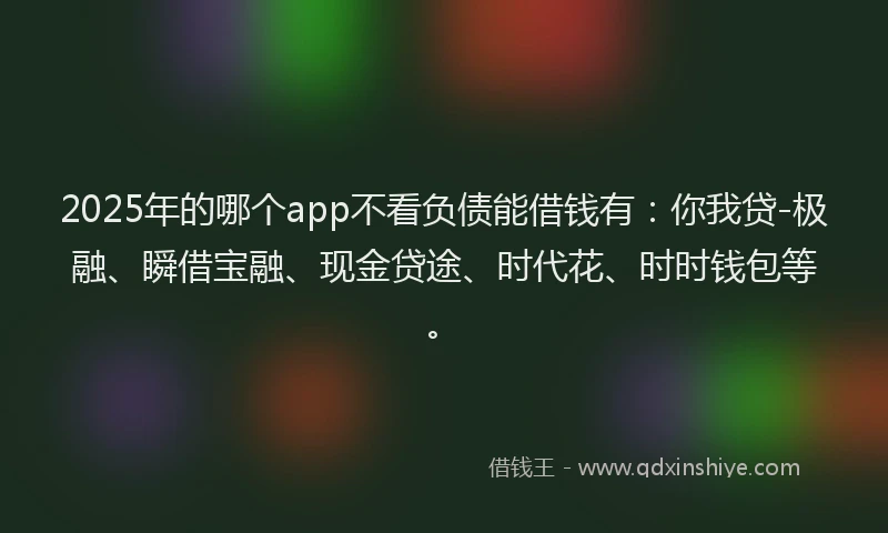 2025年的哪个app不看负债能借钱有：你我贷-极融、瞬借宝融、现金贷途、时代花、时时钱包等。