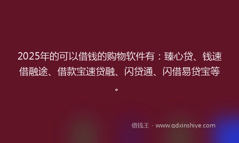 2025年的可以借钱的购物软件有：臻心贷、钱速借融途、借款宝速贷融、闪贷通、闪借易贷宝等。
