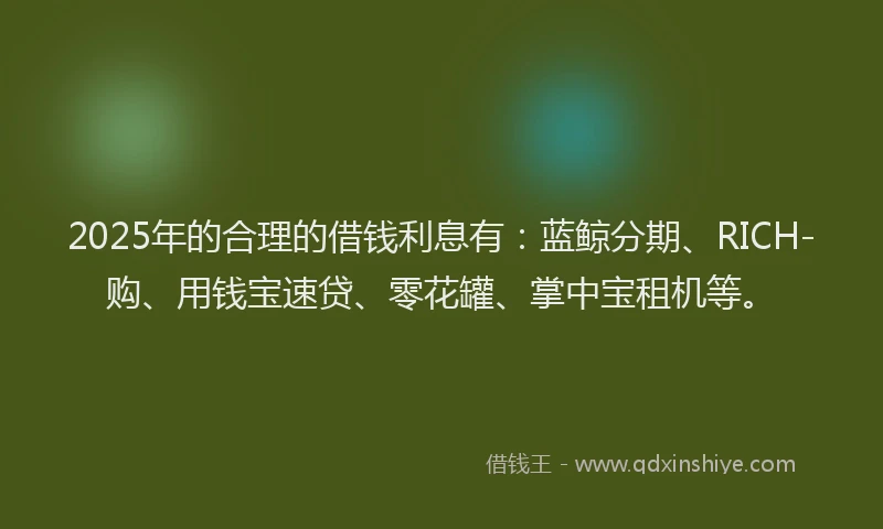 2025年的合理的借钱利息有：蓝鲸分期、RICH-购、用钱宝速贷、零花罐、掌中宝租机等。
