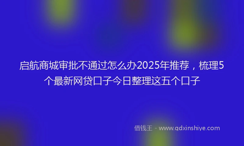 启航商城审批不通过怎么办2025年推荐，梳理5个最新网贷口子今日整理这五个口子