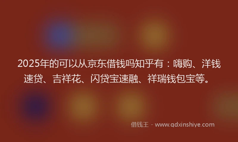 2025年的可以从京东借钱吗知乎有：嗨购、洋钱速贷、吉祥花、闪贷宝速融、祥瑞钱包宝等。