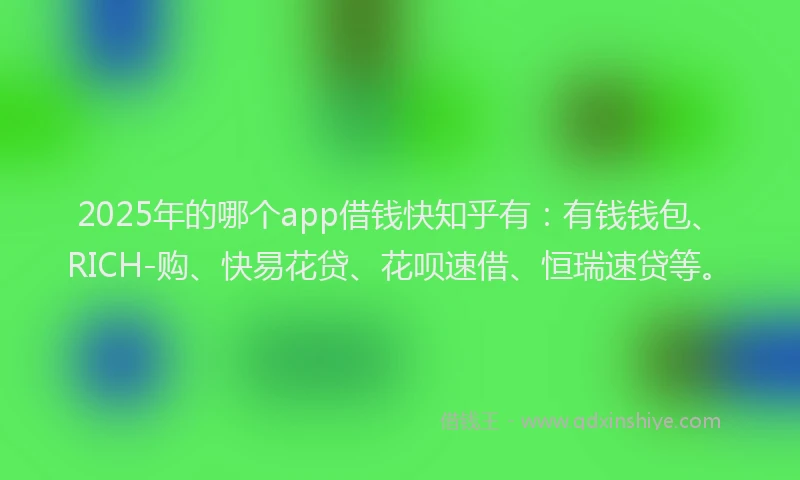 2025年的哪个app借钱快知乎有：有钱钱包、RICH-购、快易花贷、花呗速借、恒瑞速贷等。