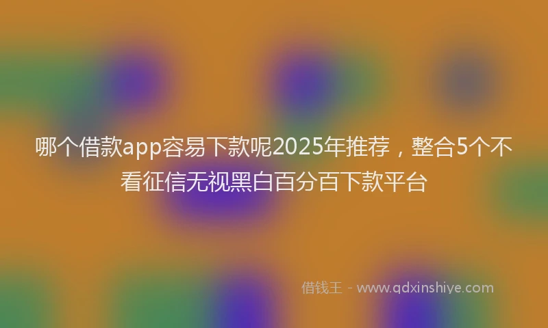 哪个借款app容易下款呢2025年推荐，整合5个不看征信无视黑白百分百下款平台