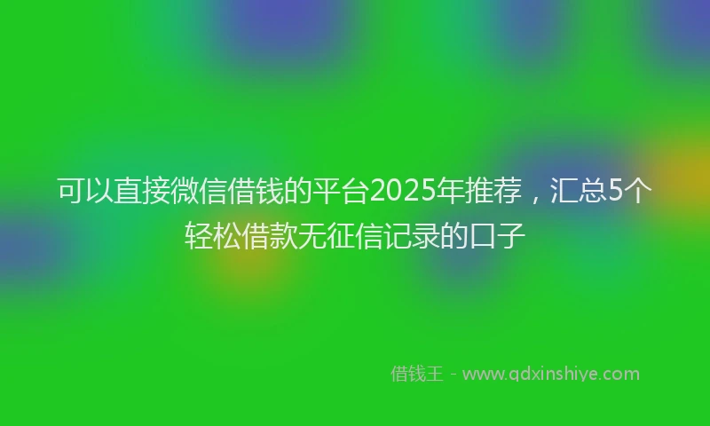 可以直接微信借钱的平台2025年推荐，汇总5个轻松借款无征信记录的口子