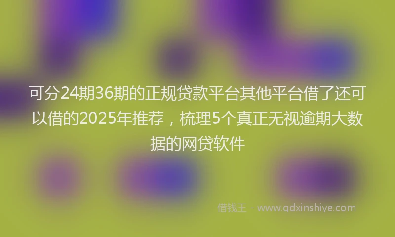 可分24期36期的正规贷款平台其他平台借了还可以借的2025年推荐，梳理5个真正无视逾期大数据的网贷软件