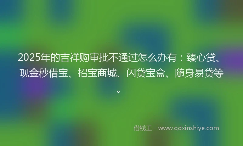 2025年的吉祥购审批不通过怎么办有：臻心贷、现金秒借宝、招宝商城、闪贷宝盒、随身易贷等。