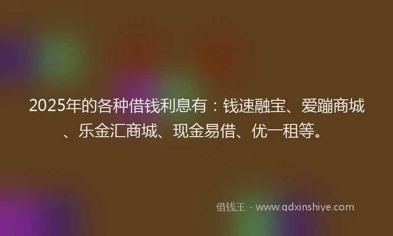 2025年的各种借钱利息有：钱速融宝、爱蹦商城、乐金汇商城、现金易借、优一租等。