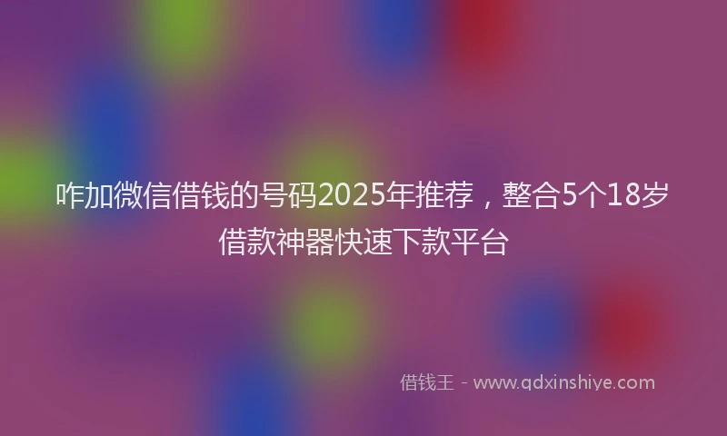 咋加微信借钱的号码2025年推荐，整合5个18岁借款神器快速下款平台