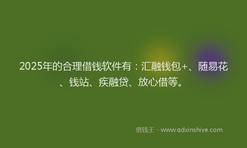 2025年的合理借钱软件有：汇融钱包+、随易花、钱站、疾融贷、放心借等。