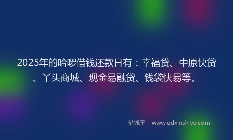 2025年的哈啰借钱还款日有：幸福贷、中原快贷、丫头商城、现金易融贷、钱袋快易等。