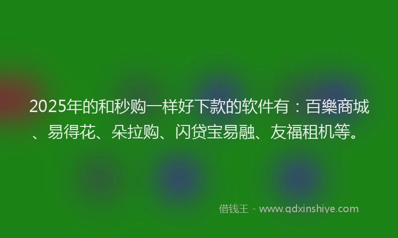 2025年的和秒购一样好下款的软件有：百樂商城、易得花、朵拉购、闪贷宝易融、友福租机等。