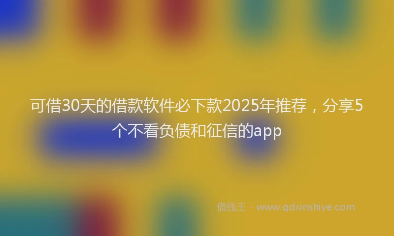 可借30天的借款软件必下款2025年推荐，分享5个不看负债和征信的app