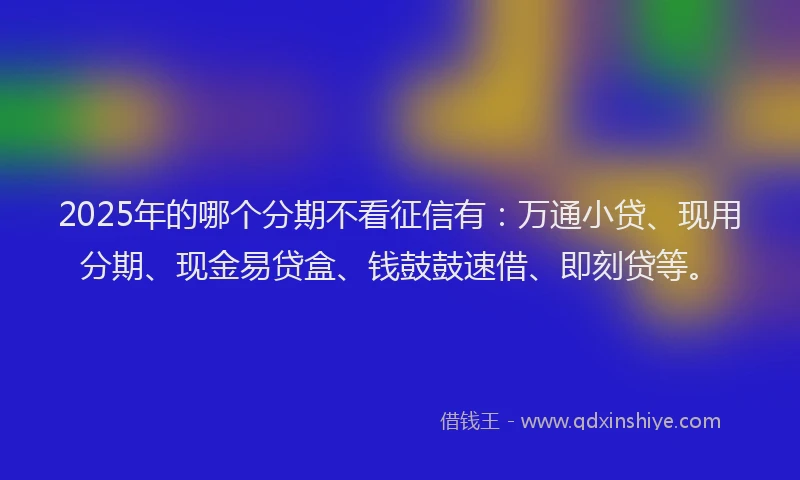 2025年的哪个分期不看征信有：万通小贷、现用分期、现金易贷盒、钱鼓鼓速借、即刻贷等。