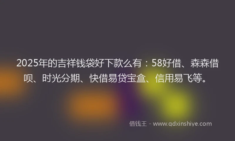 2025年的吉祥钱袋好下款么有：58好借、森森借呗、时光分期、快借易贷宝盒、信用易飞等。