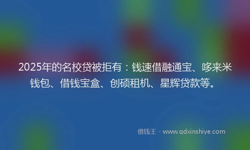 2025年的名校贷被拒有：钱速借融通宝、哆来米钱包、借钱宝盒、创硕租机、星辉贷款等。