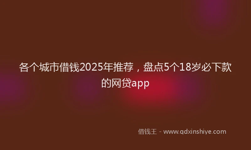 各个城市借钱2025年推荐，盘点5个18岁必下款的网贷app