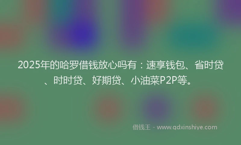 2025年的哈罗借钱放心吗有：速享钱包、省时贷、时时贷、好期贷、小油菜P2P等。