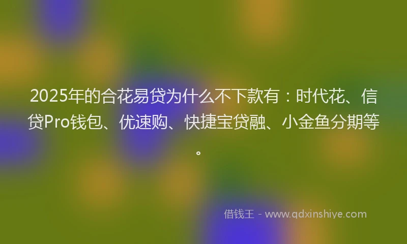 2025年的合花易贷为什么不下款有：时代花、信贷Pro钱包、优速购、快捷宝贷融、小金鱼分期等。