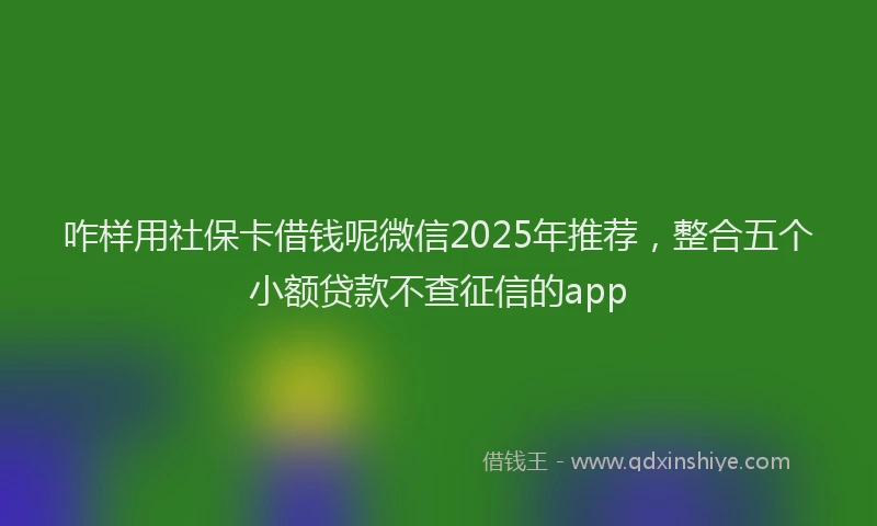 咋样用社保卡借钱呢微信2025年推荐，整合五个小额贷款不查征信的app