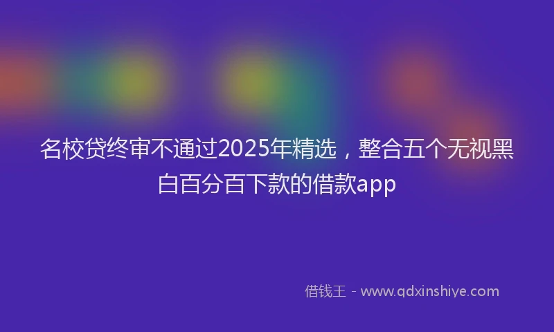 名校贷终审不通过2025年精选，整合五个无视黑白百分百下款的借款app