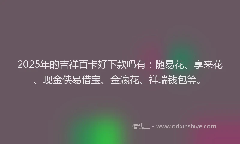 2025年的吉祥百卡好下款吗有：随易花、享来花、现金侠易借宝、金瀛花、祥瑞钱包等。