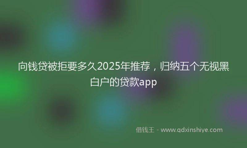 向钱贷被拒要多久2025年推荐，归纳五个无视黑白户的贷款app