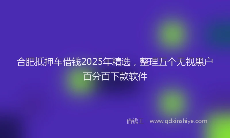 合肥抵押车借钱2025年精选，整理五个无视黑户百分百下款软件