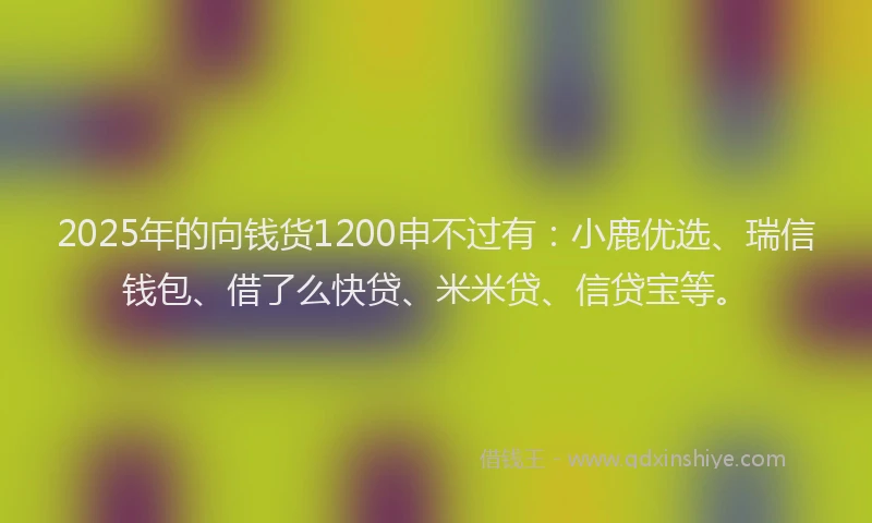 2025年的向钱货1200申不过有：小鹿优选、瑞信钱包、借了么快贷、米米贷、信贷宝等。