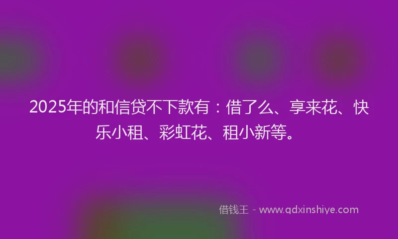 2025年的和信贷不下款有：借了么、享来花、快乐小租、彩虹花、租小新等。