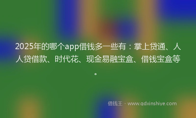 2025年的哪个app借钱多一些有：掌上贷通、人人贷借款、时代花、现金易融宝盒、借钱宝盒等。