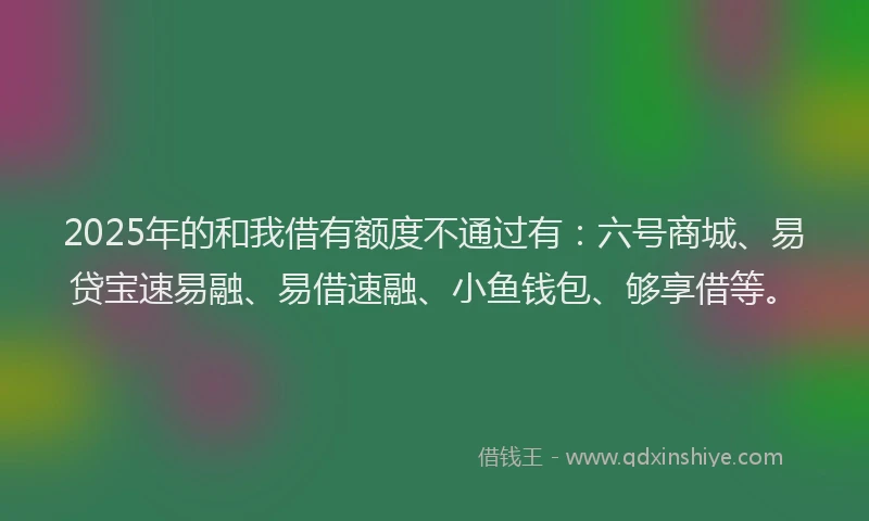 2025年的和我借有额度不通过有：六号商城、易贷宝速易融、易借速融、小鱼钱包、够享借等。