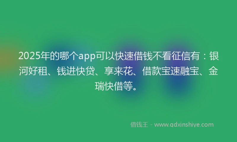 2025年的哪个app可以快速借钱不看征信有：银河好租、钱进快贷、享来花、借款宝速融宝、金瑞快借等。