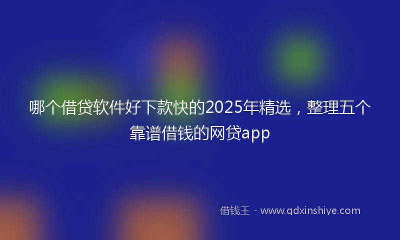 哪个借贷软件好下款快的2025年精选，整理五个靠谱借钱的网贷app