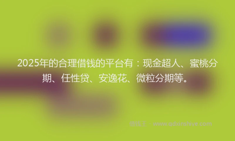 2025年的合理借钱的平台有：现金超人、蜜桃分期、任性贷、安逸花、微粒分期等。